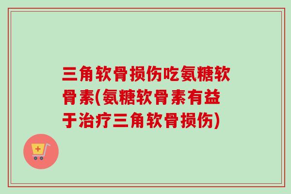 三角软骨损伤吃氨糖软骨素(氨糖软骨素有益于治疗三角软骨损伤)