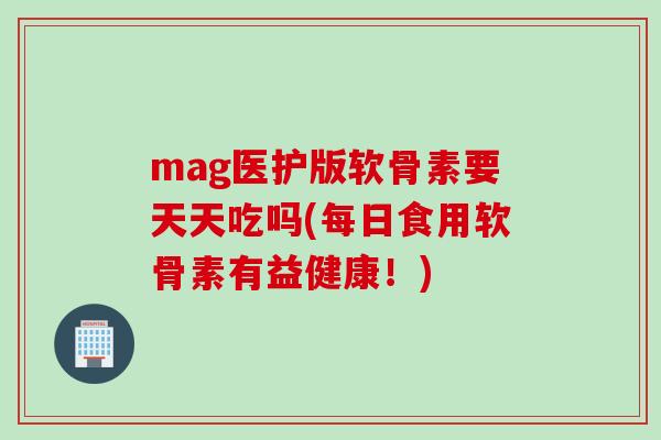 mag医护版软骨素要天天吃吗(每日食用软骨素有益健康！)
