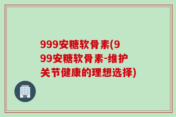 999安糖软骨素(999安糖软骨素-维护关节健康的理想选择)