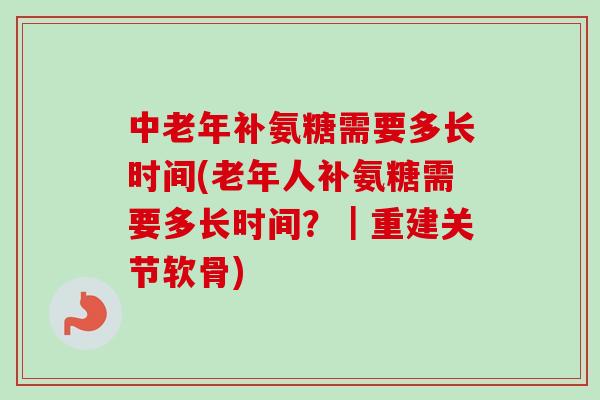 中老年补氨糖需要多长时间(老年人补氨糖需要多长时间？｜重建关节软骨)