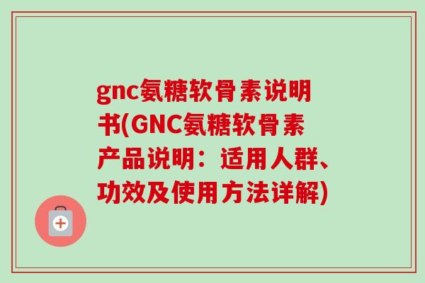 gnc氨糖软骨素说明书(GNC氨糖软骨素产品说明：适用人群、功效及使用方法详解)