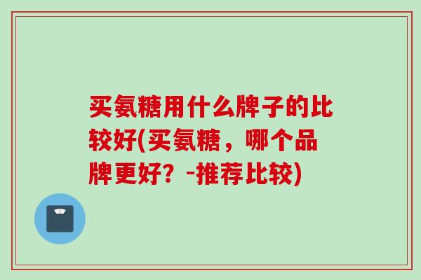 买氨糖用什么牌子的比较好(买氨糖,哪个品牌更好?-推荐比较) 买氨糖用什么牌子的比较好(买氨糖,哪个品牌更好?-推荐比较)