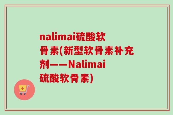 nalimai硫酸软骨素(新型软骨素补充剂——Nalimai硫酸软骨素) nalimai硫酸软骨素(新型软骨素补充剂——Nalimai硫酸软骨素)
