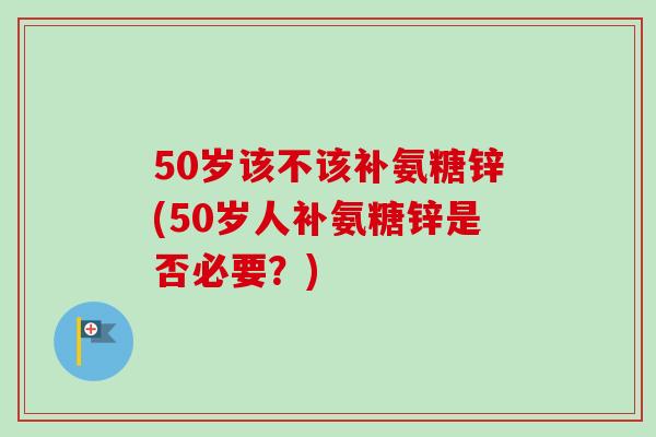 50岁该不该补氨糖锌(50岁人补氨糖锌是否必要？)