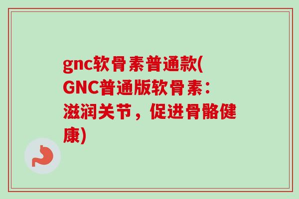 gnc软骨素普通款(GNC普通版软骨素：滋润关节，促进骨骼健康)