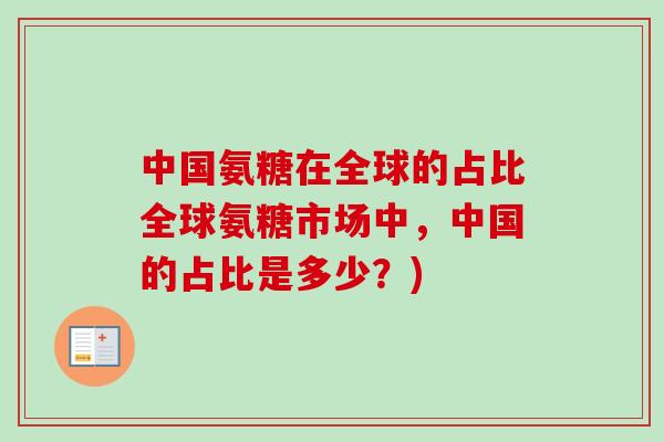 中国氨糖在全球的占比全球氨糖市场中，中国的占比是多少？)