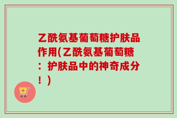 乙酰氨基葡萄糖护肤品作用(乙酰氨基葡萄糖：护肤品中的神奇成分！)