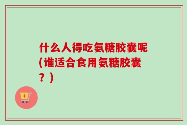 什么人得吃氨糖胶囊呢(谁适合食用氨糖胶囊？)