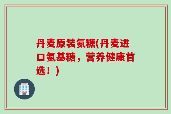 丹麦原装氨糖(丹麦进口氨基糖，营养健康首选！)