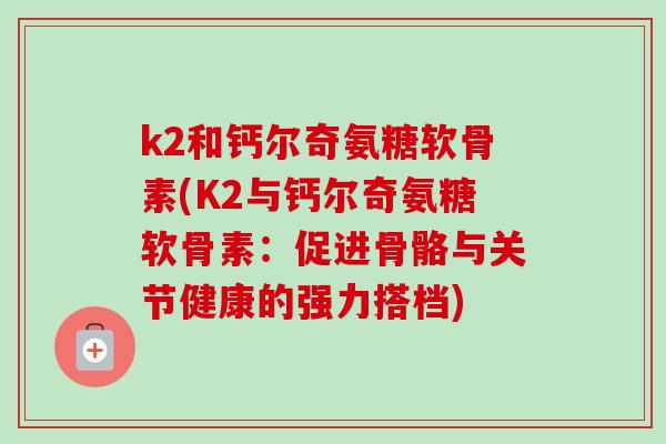 k2和钙尔奇氨糖软骨素(K2与钙尔奇氨糖软骨素：促进骨骼与关节健康的强力搭档)