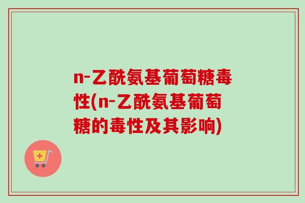 n-乙酰氨基葡萄糖毒性(n-乙酰氨基葡萄糖的毒性及其影响)
