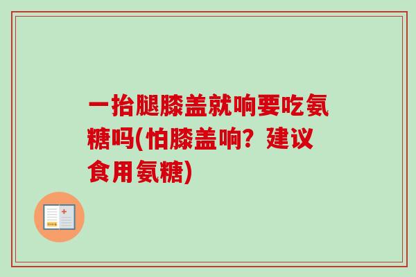 一抬腿膝盖就响要吃氨糖吗(怕膝盖响？建议食用氨糖)