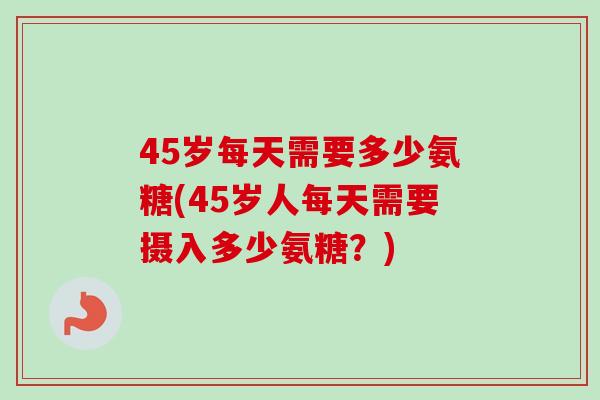 45岁每天需要多少氨糖(45岁人每天需要摄入多少氨糖?) 45岁每天需要多少氨糖(45岁人每天需要摄入多少氨糖?)