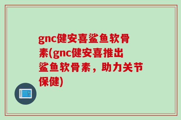 gnc健安喜鲨鱼软骨素(gnc健安喜推出鲨鱼软骨素，助力关节保健)