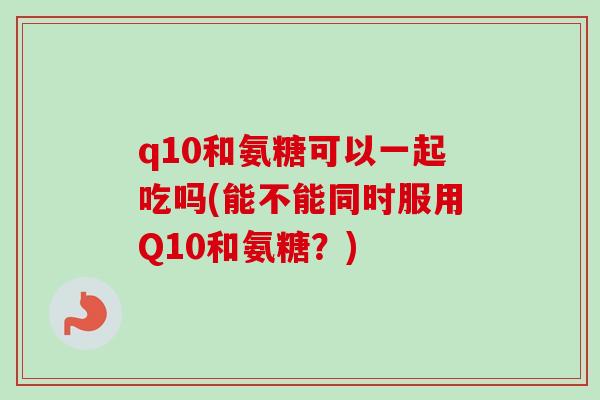 q10和氨糖可以一起吃吗(能不能同时服用Q10和氨糖？)