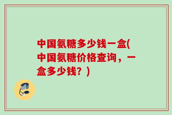 中国氨糖多少钱一盒(中国氨糖价格查询，一盒多少钱？)