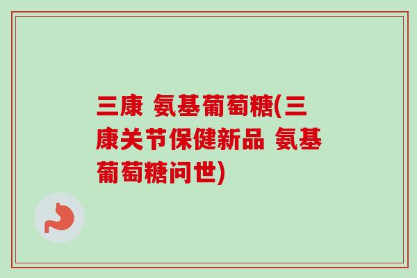 三康 氨基葡萄糖(三康关节保健新品 氨基葡萄糖问世)