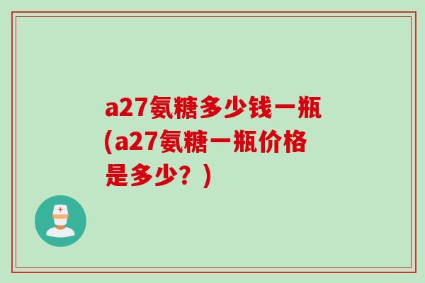 a27氨糖多少钱一瓶(a27氨糖一瓶价格是多少?) a27氨糖多少钱一瓶(a27氨糖一瓶价格是多少?)