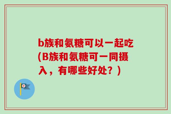 b族和氨糖可以一起吃(B族和氨糖可一同摄入，有哪些好处？)