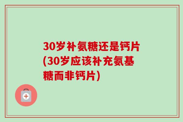 30岁补氨糖还是钙片(30岁应该补充氨基糖而非钙片)