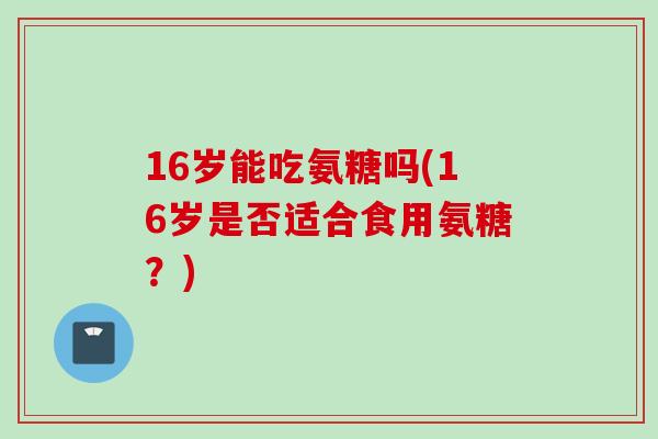 16岁能吃氨糖吗(16岁是否适合食用氨糖？)