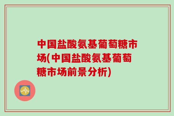 中国盐酸氨基葡萄糖市场(中国盐酸氨基葡萄糖市场前景分析)
