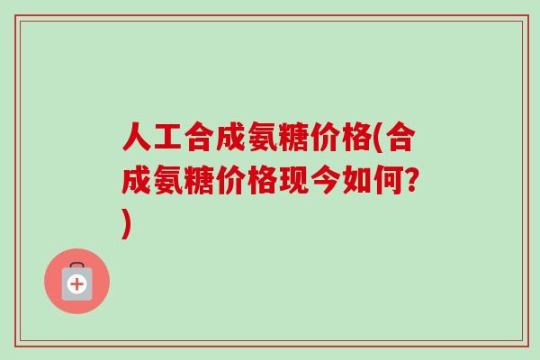 人工合成氨糖价格(合成氨糖价格现今如何？)
