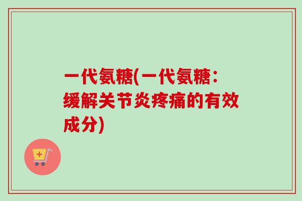 一代氨糖(一代氨糖：缓解关节炎疼痛的有效成分)