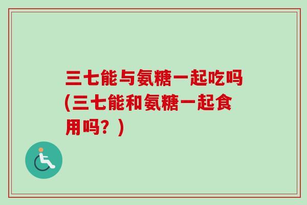 三七能与氨糖一起吃吗(三七能和氨糖一起食用吗？)
