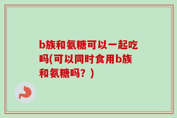 b族和氨糖可以一起吃吗(可以同时食用b族和氨糖吗？)