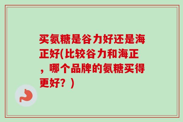买氨糖是谷力好还是海正好(比较谷力和海正，哪个品牌的氨糖买得更好？)