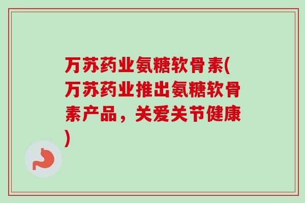万苏药业氨糖软骨素(万苏药业推出氨糖软骨素产品，关爱关节健康)