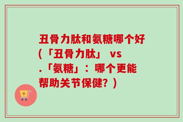 丑骨力肽和氨糖哪个好(「丑骨力肽」 vs.「氨糖」：哪个更能帮助关节保健？)