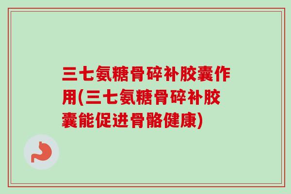 三七氨糖骨碎补胶囊作用(三七氨糖骨碎补胶囊能促进骨骼健康)