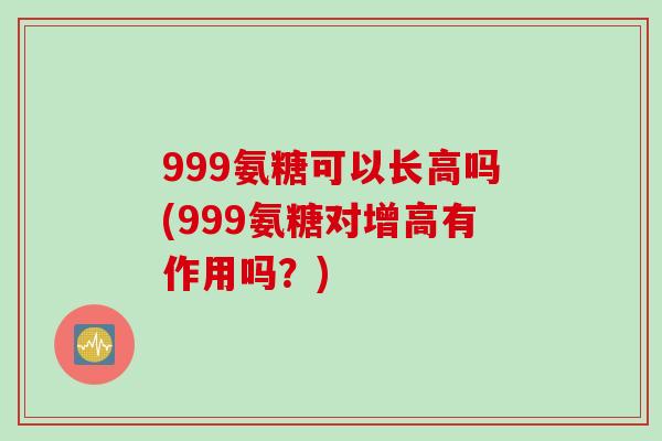 999氨糖可以长高吗(999氨糖对增高有作用吗？)
