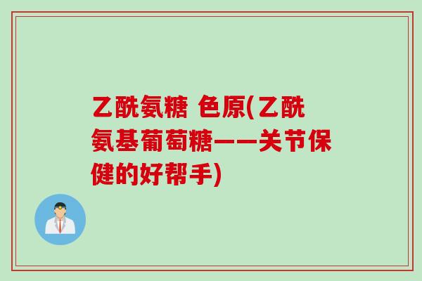乙酰氨糖 色原(乙酰氨基葡萄糖——关节保健的好帮手)