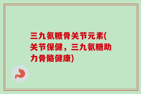 三九氨糖骨关节元素(关节保健，三九氨糖助力骨骼健康)