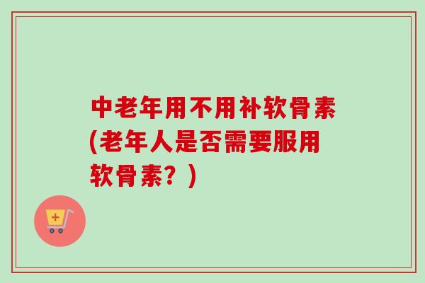 中老年用不用补软骨素(老年人是否需要服用软骨素？)