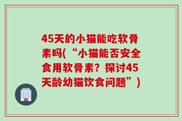 45天的小猫能吃软骨素吗(“小猫能否安全食用软骨素？探讨45天龄幼猫饮食问题”)