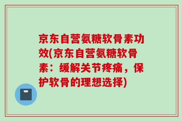 京东自营氨糖软骨素功效(京东自营氨糖软骨素：缓解关节疼痛，保护软骨的理想选择)