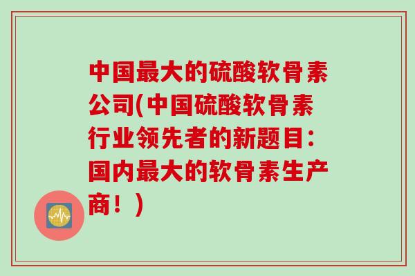 中国最大的硫酸软骨素公司(中国硫酸软骨素行业领先者的新题目：国内最大的软骨素生产商！)
