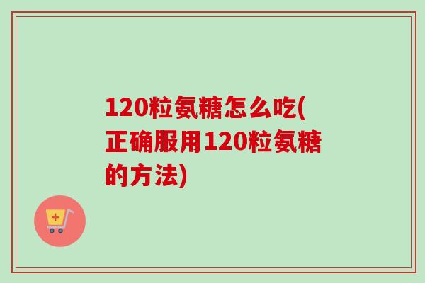 120粒氨糖怎么吃(正确服用120粒氨糖的方法)