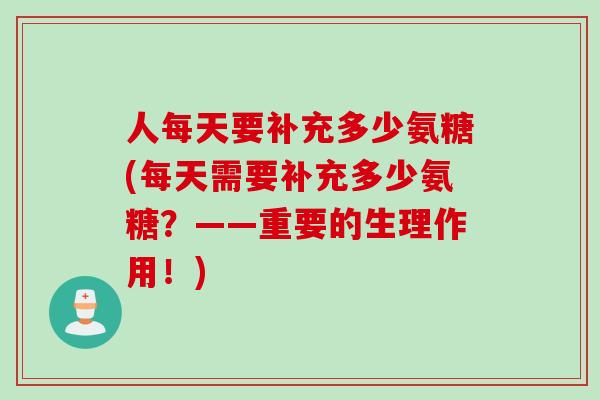 人每天要补充多少氨糖(每天需要补充多少氨糖？——重要的生理作用！)
