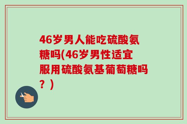 46岁男人能吃硫酸氨糖吗(46岁男性适宜服用硫酸氨基葡萄糖吗？)