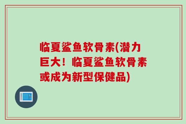 临夏鲨鱼软骨素(潜力巨大!临夏鲨鱼软骨素或成为新型保健品) 临夏鲨鱼软骨素(潜力巨大!临夏鲨鱼软骨素或成为新型保健品)