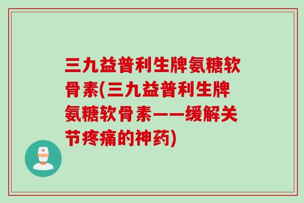 三九益普利生牌氨糖软骨素(三九益普利生牌氨糖软骨素——缓解关节疼痛的神药)