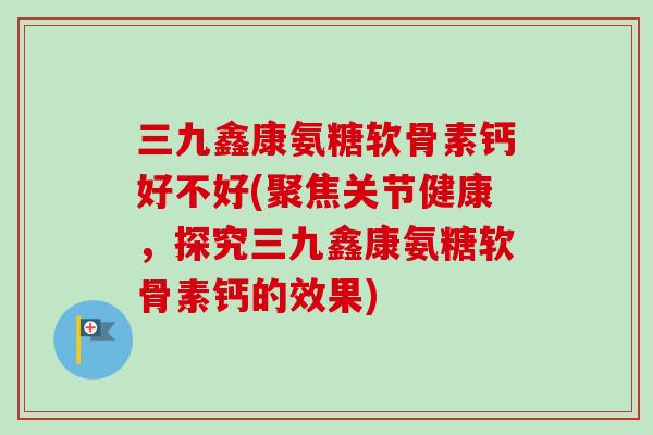 三九鑫康氨糖软骨素钙好不好(聚焦关节健康，探究三九鑫康氨糖软骨素钙的效果)