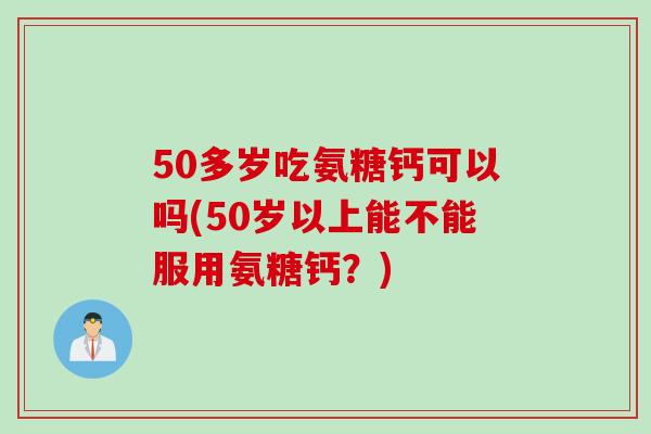 50多岁吃氨糖钙可以吗(50岁以上能不能服用氨糖钙？)