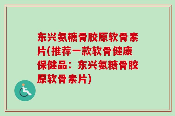 东兴氨糖骨胶原软骨素片(推荐一款软骨健康保健品：东兴氨糖骨胶原软骨素片)