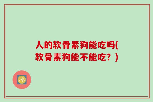 人的软骨素狗能吃吗(软骨素狗能不能吃？)